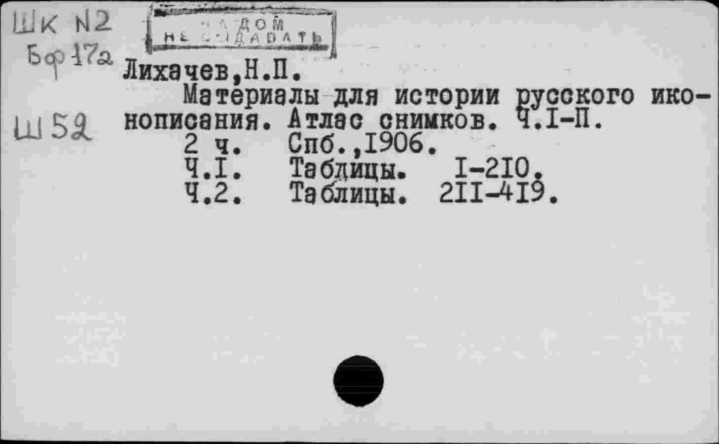 ﻿Е><?'1'а Лихачев,Н.П. ‘
Материалы для истории русского ико-
1 н etc нописания.	Атлас снимков. Ч.І-П.
U	2	ч.	Спб.,1906.
4.1.	Таблицы. I-2I0.
4.2.	Таблицы. 2II-4I9.